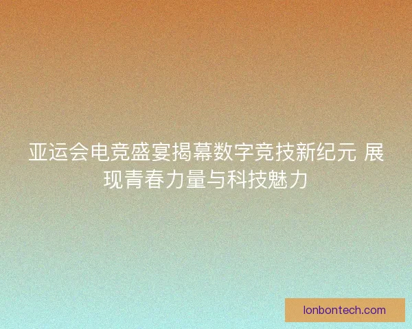 亚运会电竞盛宴揭幕数字竞技新纪元 展现青春力量与科技魅力