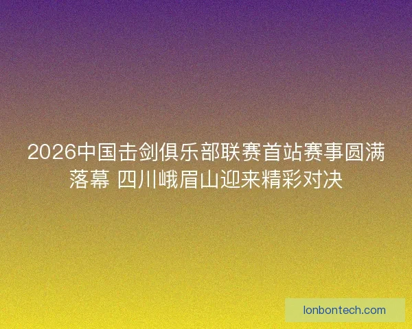 2026中国击剑俱乐部联赛首站赛事圆满落幕 四川峨眉山迎来精彩对决