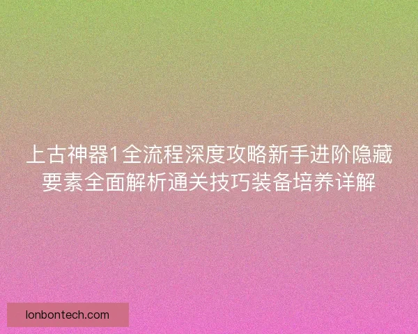 上古神器1全流程深度攻略新手进阶隐藏要素全面解析通关技巧装备培养详解