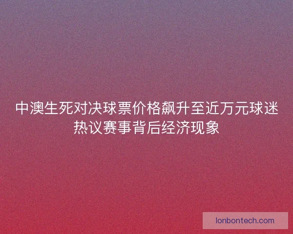 中澳生死对决球票价格飙升至近万元球迷热议赛事背后经济现象