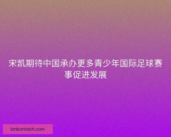 宋凯期待中国承办更多青少年国际足球赛事促进发展