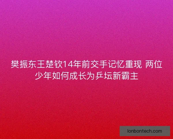 樊振东王楚钦14年前交手记忆重现 两位少年如何成长为乒坛新霸主