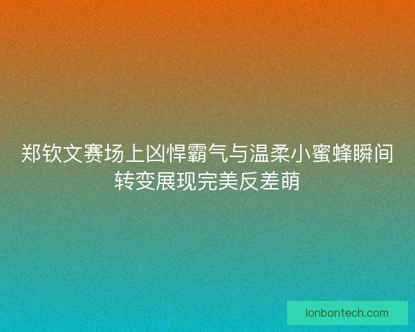 郑钦文赛场上凶悍霸气与温柔小蜜蜂瞬间转变展现完美反差萌