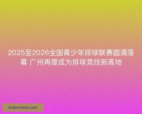 2025至2026全国青少年排球联赛圆满落幕 广州再度成为排球竞技新高地
