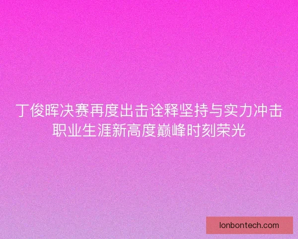 丁俊晖决赛再度出击诠释坚持与实力冲击职业生涯新高度巅峰时刻荣光