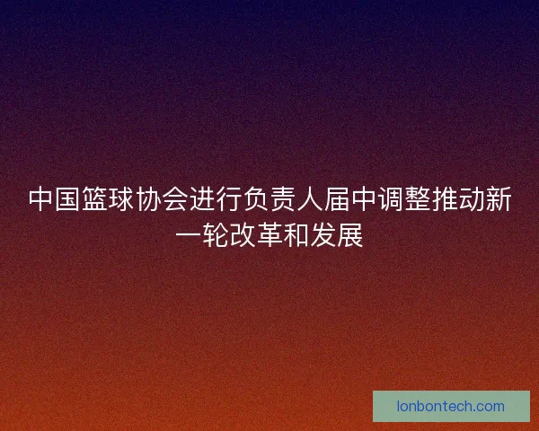 中国篮球协会进行负责人届中调整推动新一轮改革和发展
