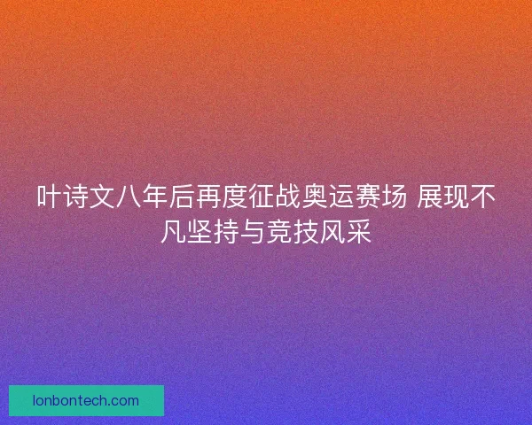 叶诗文八年后再度征战奥运赛场 展现不凡坚持与竞技风采
