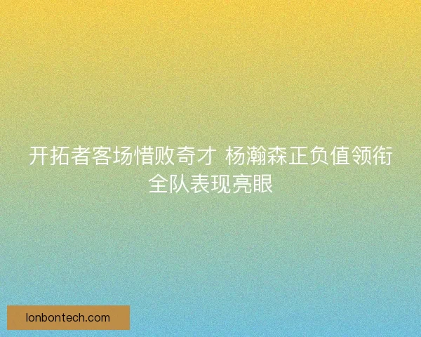 开拓者客场惜败奇才 杨瀚森正负值领衔全队表现亮眼