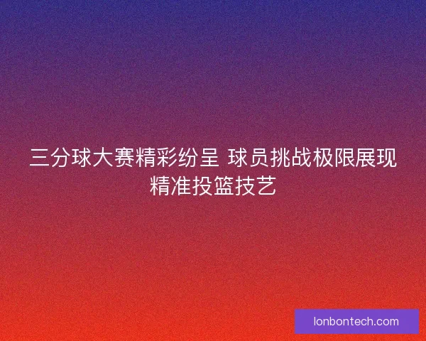 三分球大赛精彩纷呈 球员挑战极限展现精准投篮技艺