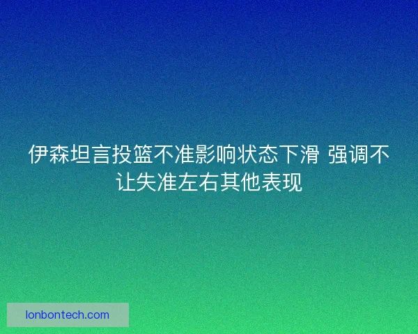 伊森坦言投篮不准影响状态下滑 强调不让失准左右其他表现