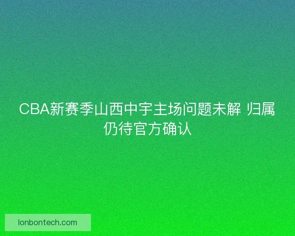 CBA新赛季山西中宇主场问题未解 归属仍待官方确认