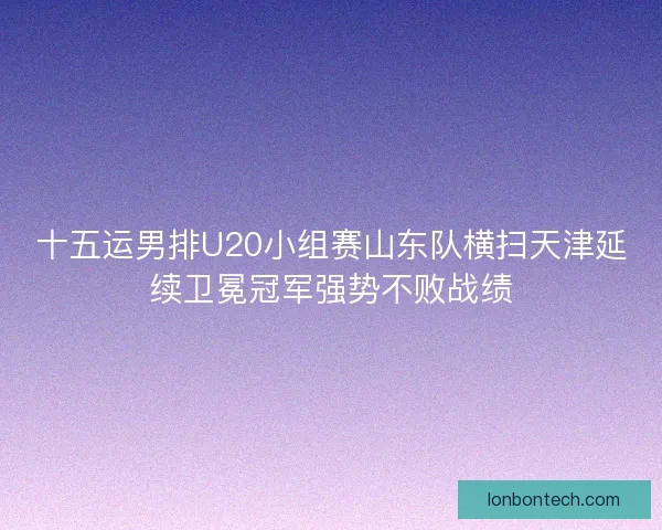 十五运男排U20小组赛山东队横扫天津延续卫冕冠军强势不败战绩