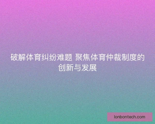 破解体育纠纷难题 聚焦体育仲裁制度的创新与发展