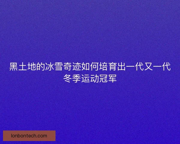黑土地的冰雪奇迹如何培育出一代又一代冬季运动冠军