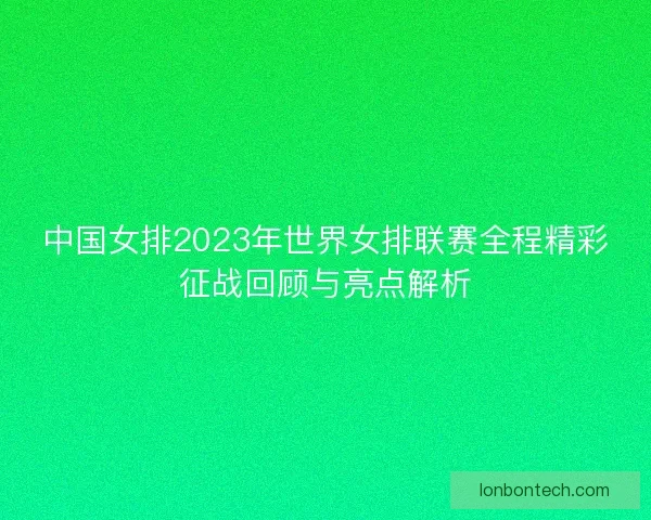 中国女排2023年世界女排联赛全程精彩征战回顾与亮点解析