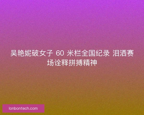 吴艳妮破女子 60 米栏全国纪录 泪洒赛场诠释拼搏精神