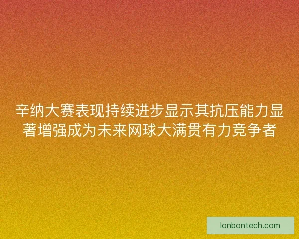 辛纳大赛表现持续进步显示其抗压能力显著增强成为未来网球大满贯有力竞争者