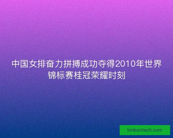 中国女排奋力拼搏成功夺得2010年世界锦标赛桂冠荣耀时刻