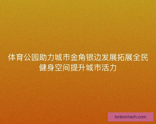 体育公园助力城市金角银边发展拓展全民健身空间提升城市活力