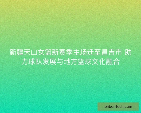 新疆天山女篮新赛季主场迁至昌吉市 助力球队发展与地方篮球文化融合