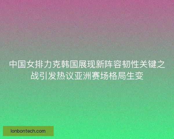 中国女排力克韩国展现新阵容韧性关键之战引发热议亚洲赛场格局生变