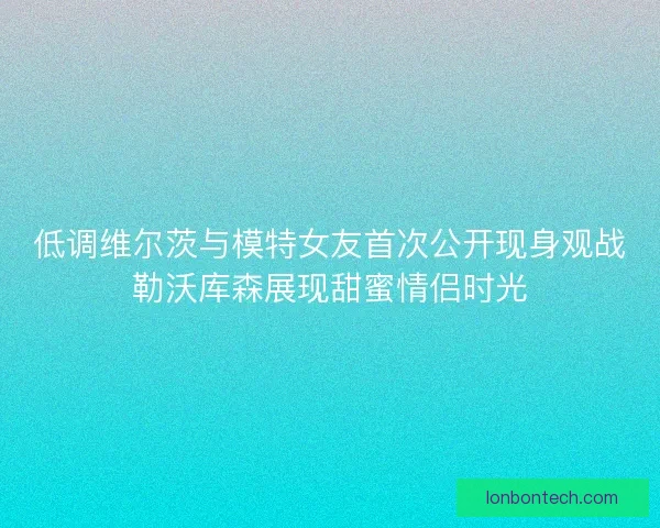 低调维尔茨与模特女友首次公开现身观战勒沃库森展现甜蜜情侣时光
