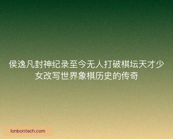 侯逸凡封神纪录至今无人打破棋坛天才少女改写世界象棋历史的传奇