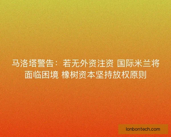 马洛塔警告：若无外资注资 国际米兰将面临困境 橡树资本坚持放权原则