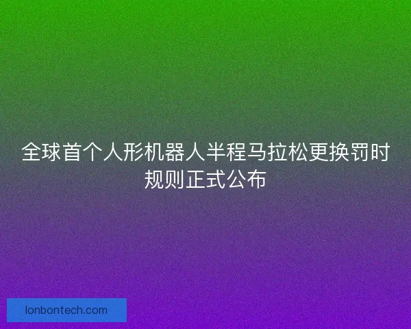全球首个人形机器人半程马拉松更换罚时规则正式公布
