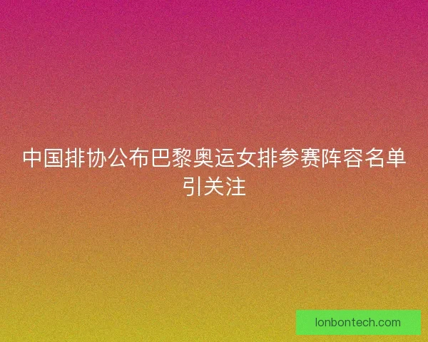中国排协公布巴黎奥运女排参赛阵容名单引关注